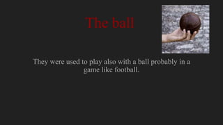 The ball
They were used to play also with a ball probably in a
game like football.
 