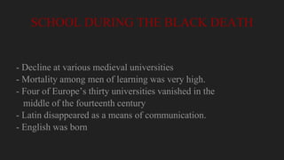 SCHOOL DURING THE BLACK DEATH
- Decline at various medieval universities
- Mortality among men of learning was very high.
- Four of Europe’s thirty universities vanished in the
middle of the fourteenth century
- Latin disappeared as a means of communication.
- English was born
 
