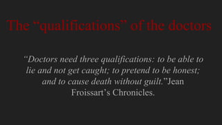 “Doctors need three qualifications: to be able to
lie and not get caught; to pretend to be honest;
and to cause death without guilt.”Jean
Froissart’s Chronicles.
The “qualifications” of the doctors
 