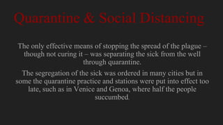 Quarantine & Social Distancing
The only effective means of stopping the spread of the plague –
though not curing it – was separating the sick from the well
through quarantine.
The segregation of the sick was ordered in many cities but in
some the quarantine practice and stations were put into effect too
late, such as in Venice and Genoa, where half the people
succumbed.
 