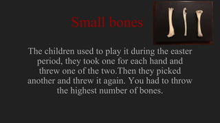 Small bones
The children used to play it during the easter
period, they took one for each hand and
threw one of the two.Then they picked
another and threw it again. You had to throw
the highest number of bones.
 