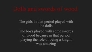 Dolls and swords of wood
The girls in that period played with
the dolls
The boys played with some swords
of wood because in that period
playing the role of being a knight
was amazing
 