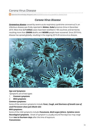 Corona Virus Disease
alphatechknowledge.blogspot.com/2020/04/corona-virus-pandemic-disease.html
Corona Virus Disease
Coronavirus disease caused by severe acute respiratory syndrome coronavirus2 is an
infectious disease was firstly reported in Wuhan, Hubei province china in December
2019. More than 2.7 million cases have been testified in 185 countries and territories
resulting more than 206000 deaths and 865000 people have recovered. Since 2019 this
disease has spread globally, resulting in the ongoing 2019-20 corona virus disease.
Sign and Symptoms
Symptoms are of two types
1. Common symptoms
2. Mild symptoms
Common symptoms:
Some of the common symptoms include Fever, Cough, and Shortness of breath Lose of
smell Persistent chest pain Bluish skin
Mild symptoms:
Some of the mild symptoms include Pneumonia, Multi-organ failure, Cytokine storm
Neurological symptoms. Onset of symptom is usually around five days but may range
from two to fourteen days after the time of exposure.
Transmission:
1/5
 