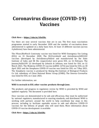 Coronavirus disease (COVID-19)
Vaccines
Click Here :- https://oke.io/1OeUNc
Yes there are now several vaccines that are in use. The first mass vaccination
programme started in early December 2020 and the number of vaccination doses
administered is updated on a daily basis here. At least 13 different vaccines (across
4 platforms) have been administered.
The Pfizer/BioNtech Comirnaty vaccine was listed for WHO Emergency Use Listing
(EUL) on 31 December 2020. The SII/Covishield and AstraZeneca/AZD1222
vaccines (developed by AstraZeneca/Oxford and manufactured by the State
Institute of India and SK Bio respectively) were given EUL on 16 February. The
Janssen/Ad26.COV 2.S developed by Johnson & Johnson, was listed for EUL on 12
March 2021. The Moderna COVID-19 vaccine (mRNA 1273) was listed for EUL on 30
April 2021 and the Sinopharm COVID-19 vaccine was listed for EUL on 7 May 2021.
The Sinopharm vaccine is produced by Beijing Bio-Institute of Biological Products
Co Ltd, subsidiary of China National Biotec Group (CNBG). The Sinovac-CoronaVac
was listed for EUL on 1 June 2021.
For further information, see
WHO is on track to EUL other vaccine products through June.
The products and progress in regulatory review by WHO is provided by WHO and
updated regularly. The document is provided here.
Once vaccines are demonstrated to be safe and efficacious, they must be authorized
by national regulators, manufactured to exacting standards, and distributed. WHO is
working with partners around the world to help coordinate key steps in this
process, including to facilitate equitable access to safe and effective COVID-19
vaccines for the billions of people who will need them. More information about
COVID-19 vaccine development is available
Click Here : https://oke.io/1OeUNc
 