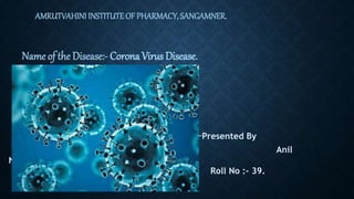 AMRUTVAHINI INSTITUTE OF PHARMACY, SANGAMNER.
Name of the Disease:- Corona Virus Disease.
-Presented By
Anil
Nagare(F.Y.D.Pharmacy).
Roll No :- 39.
 