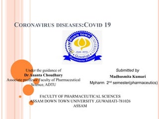 CORONAVIRUS DISEASES:COVID 19
Submitted by
Madhusmita Kumari
Mpharm 2nd semester(pharmaceutics)
Under the guidance of
Dr Ananta Choudhury
Associate proffesor Faculty of Pharmaceutical
Science, ADTU
FACULTY OF PHARMACEUTICAL SCIENCES
ASSAM DOWN TOWN UNIVERSITY ,GUWAHATI-781026
ASSAM
 