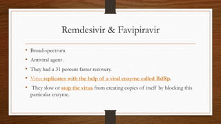 Remdesivir & Favipiravir
• Broad-spectrum
• Antiviral agent .
• They had a 31 percent faster recovery.
• Virus replicates with the help of a viral enzyme called RdRp.
• They slow or stop the virus from creating copies of itself by blocking this
particular enzyme.
 
