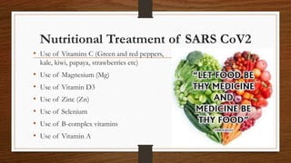 Nutritional Treatment of SARS CoV2
• Use of Vitamins C (Green and red peppers,
kale, kiwi, papaya, strawberries etc)
• Use of Magnesium (Mg)
• Use of Vitamin D3
• Use of Zinc (Zn)
• Use of Selenium
• Use of B-complex vitamins
• Use of Vitamin A
 
