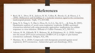 References
• Reed, M. L., Dove, B. K., Jackson, R. M., Collins, R., Brooks, G., & Hiscox, J. A.
(2006). Delineation and modelling of a nucleolar retention signal in the coronavirus
nucleocapsid protein. Traffic, 7(7), 833-848.
• Jiang, X. S., Tang, L. Y., Dai, J., Zhou, H., Li, S. J., Xia, Q. C., ... & Zeng, R. (2005).
Quantitative analysis of severe acute respiratory syndrome (SARS)-associated
coronavirus-infected cells using proteomic approaches: implications for cellular
responses to virus infection. Molecular & Cellular Proteomics, 4(7), 902-913.
• Ashour, H. M., Elkhatib, W. F., Rahman, M., & Elshabrawy, H. A. (2020). Insights
into the recent 2019 novel coronavirus (SARS-CoV-2) in light of past human
coronavirus outbreaks. Pathogens, 9(3), 186.
• Martinez, M. A. (2020). Compounds with therapeutic potential against novel
respiratory 2019 coronavirus. Antimicrobial agents and chemotherapy, 64(5).
 
