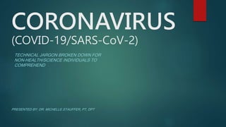 CORONAVIRUS
(COVID-19/SARS-CoV-2)
TECHNICAL JARGON BROKEN DOWN FOR
NON-HEALTH/SCIENCE INDIVIDUALS TO
COMPREHEND
PRESENTED BY: DR. MICHELLE STAUFFER, PT, DPT
 