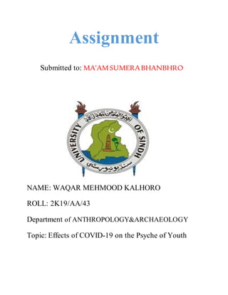 Assignment
Submitted to: MA’AMSUMERABHANBHRO
NAME: WAQAR MEHMOOD KALHORO
ROLL: 2K19/AA/43
Department of ANTHROPOLOGY&ARCHAEOLOGY
Topic: Effects of COVID-19 on the Psyche of Youth
 