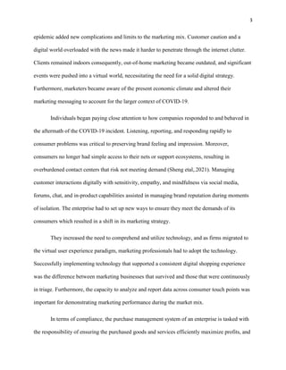 3
epidemic added new complications and limits to the marketing mix. Customer caution and a
digital world overloaded with the news made it harder to penetrate through the internet clutter.
Clients remained indoors consequently, out-of-home marketing became outdated, and significant
events were pushed into a virtual world, necessitating the need for a solid digital strategy.
Furthermore, marketers became aware of the present economic climate and altered their
marketing messaging to account for the larger context of COVID-19.
Individuals began paying close attention to how companies responded to and behaved in
the aftermath of the COVID-19 incident. Listening, reporting, and responding rapidly to
consumer problems was critical to preserving brand feeling and impression. Moreover,
consumers no longer had simple access to their nets or support ecosystems, resulting in
overburdened contact centers that risk not meeting demand (Sheng etal,.2021). Managing
customer interactions digitally with sensitivity, empathy, and mindfulness via social media,
forums, chat, and in-product capabilities assisted in managing brand reputation during moments
of isolation. The enterprise had to set up new ways to ensure they meet the demands of its
consumers which resulted in a shift in its marketing strategy.
They increased the need to comprehend and utilize technology, and as firms migrated to
the virtual user experience paradigm, marketing professionals had to adopt the technology.
Successfully implementing technology that supported a consistent digital shopping experience
was the difference between marketing businesses that survived and those that were continuously
in triage. Furthermore, the capacity to analyze and report data across consumer touch points was
important for demonstrating marketing performance during the market mix.
In terms of compliance, the purchase management system of an enterprise is tasked with
the responsibility of ensuring the purchased goods and services efficiently maximize profits, and
 