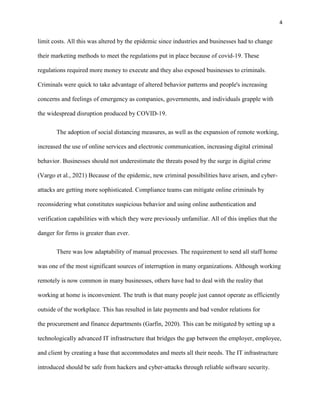 4
limit costs. All this was altered by the epidemic since industries and businesses had to change
their marketing methods to meet the regulations put in place because of covid-19. These
regulations required more money to execute and they also exposed businesses to criminals.
Criminals were quick to take advantage of altered behavior patterns and people's increasing
concerns and feelings of emergency as companies, governments, and individuals grapple with
the widespread disruption produced by COVID-19.
The adoption of social distancing measures, as well as the expansion of remote working,
increased the use of online services and electronic communication, increasing digital criminal
behavior. Businesses should not underestimate the threats posed by the surge in digital crime
(Vargo et al., 2021) Because of the epidemic, new criminal possibilities have arisen, and cyber-
attacks are getting more sophisticated. Compliance teams can mitigate online criminals by
reconsidering what constitutes suspicious behavior and using online authentication and
verification capabilities with which they were previously unfamiliar. All of this implies that the
danger for firms is greater than ever.
There was low adaptability of manual processes. The requirement to send all staff home
was one of the most significant sources of interruption in many organizations. Although working
remotely is now common in many businesses, others have had to deal with the reality that
working at home is inconvenient. The truth is that many people just cannot operate as efficiently
outside of the workplace. This has resulted in late payments and bad vendor relations for
the procurement and finance departments (Garfin, 2020). This can be mitigated by setting up a
technologically advanced IT infrastructure that bridges the gap between the employer, employee,
and client by creating a base that accommodates and meets all their needs. The IT infrastructure
introduced should be safe from hackers and cyber-attacks through reliable software security.
 