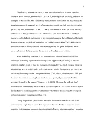 5
Global supply networks have always been susceptible to shocks in major exporting
countries. Trade conflicts, pandemics like COVID-19, internal political instability, and so on are
examples of these shocks. This vulnerability stems primarily from factors that may obstruct the
smooth movement of goods and services from exporting countries to their main import trading
partners (de Sous, Jabbour et al, 2020). COVID-19 caused havoc in all sectors of the economy
and businesses throughout the world. The interruptions were mostly the result of lockdown
measures established and implemented by governments throughout the world as a health plan to
limit the impact of the pandemic's spread on the world population. The COVID-19 lockdown
measures resulted in production halts, limitations on persons and goods movement, border
closures, logistical challenges, and a slowdown in trade and economic activity.
When onboarding vendors, Covid-19 has identified various trust and transparency
challenges. With many organizations suffering severe supply shortages, turning to new and
unknown suppliers is part of their risk management strategy they did this to mitigate the severe
situation they were in. Additionally, the level of urgency implies that there was less time to do
anti-money-laundering checks, know-your-customer (KYC) checks, or credit checks. This puts
the enterprise at risk of incurring losses due to the poor quality of goods supplied and the
decreased demand for the product (Valaskova et al, .2020). Of course, the epidemic hasn't
diminished the importance of corporate social responsibility (CSR). As a result, it has increased
its significance. These inspections, as well as many other regular processes related to supplier
onboarding, are now more important than ever.
During the pandemic, globalization was under threat as nations strive to curb global
commerce and people flow to lessen their exposure to the virus. Border closures and severe
migration policies caused enormous disruptions in global supply networks, negatively impacting
 