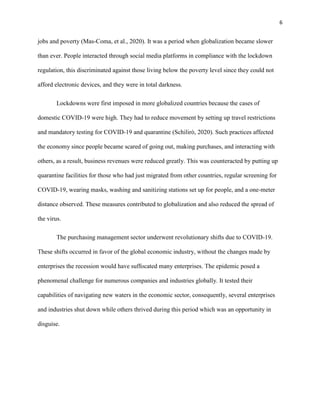 6
jobs and poverty (Mas-Coma, et al., 2020). It was a period when globalization became slower
than ever. People interacted through social media platforms in compliance with the lockdown
regulation, this discriminated against those living below the poverty level since they could not
afford electronic devices, and they were in total darkness.
Lockdowns were first imposed in more globalized countries because the cases of
domestic COVID-19 were high. They had to reduce movement by setting up travel restrictions
and mandatory testing for COVID-19 and quarantine (Schilirò, 2020). Such practices affected
the economy since people became scared of going out, making purchases, and interacting with
others, as a result, business revenues were reduced greatly. This was counteracted by putting up
quarantine facilities for those who had just migrated from other countries, regular screening for
COVID-19, wearing masks, washing and sanitizing stations set up for people, and a one-meter
distance observed. These measures contributed to globalization and also reduced the spread of
the virus.
The purchasing management sector underwent revolutionary shifts due to COVID-19.
These shifts occurred in favor of the global economic industry, without the changes made by
enterprises the recession would have suffocated many enterprises. The epidemic posed a
phenomenal challenge for numerous companies and industries globally. It tested their
capabilities of navigating new waters in the economic sector, consequently, several enterprises
and industries shut down while others thrived during this period which was an opportunity in
disguise.
 