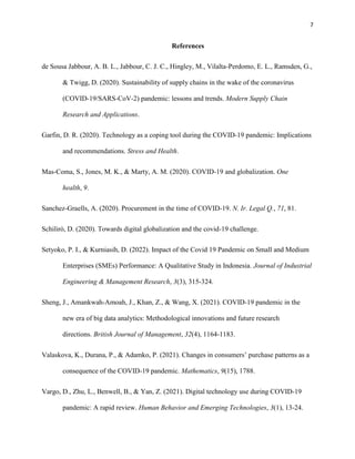 7
References
de Sousa Jabbour, A. B. L., Jabbour, C. J. C., Hingley, M., Vilalta-Perdomo, E. L., Ramsden, G.,
& Twigg, D. (2020). Sustainability of supply chains in the wake of the coronavirus
(COVID-19/SARS-CoV-2) pandemic: lessons and trends. Modern Supply Chain
Research and Applications.
Garfin, D. R. (2020). Technology as a coping tool during the COVID‐19 pandemic: Implications
and recommendations. Stress and Health.
Mas-Coma, S., Jones, M. K., & Marty, A. M. (2020). COVID-19 and globalization. One
health, 9.
Sanchez-Graells, A. (2020). Procurement in the time of COVID-19. N. Ir. Legal Q., 71, 81.
Schilirò, D. (2020). Towards digital globalization and the covid-19 challenge.
Setyoko, P. I., & Kurniasih, D. (2022). Impact of the Covid 19 Pandemic on Small and Medium
Enterprises (SMEs) Performance: A Qualitative Study in Indonesia. Journal of Industrial
Engineering & Management Research, 3(3), 315-324.
Sheng, J., Amankwah‐Amoah, J., Khan, Z., & Wang, X. (2021). COVID‐19 pandemic in the
new era of big data analytics: Methodological innovations and future research
directions. British Journal of Management, 32(4), 1164-1183.
Valaskova, K., Durana, P., & Adamko, P. (2021). Changes in consumers’ purchase patterns as a
consequence of the COVID-19 pandemic. Mathematics, 9(15), 1788.
Vargo, D., Zhu, L., Benwell, B., & Yan, Z. (2021). Digital technology use during COVID‐19
pandemic: A rapid review. Human Behavior and Emerging Technologies, 3(1), 13-24.
 