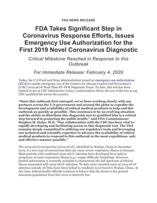FDA NEWS RELEASE
FDA Takes Significant Step in
Coronavirus Response Efforts, Issues
Emergency Use Authorization for the
First 2019 Novel Coronavirus Diagnostic
Critical Milestone Reached in Response to this
Outbreak
For Immediate Release: February 4, 2020
Today, the U.S Food and Drug Administration issued an emergency use authorization
(EUA) to enable emergency use of the Centers for Disease Control and Prevention’s
(CDC) 2019-nCoV Real-Time RT-PCR Diagnostic Panel. To date, this test has been
limited to use at CDC laboratories; today’s authorization allows the use of the test at any
CDC-qualified lab across the country.
“Since this outbreak first emerged, we’ve been working closely with our
partners across the U.S government and around the globe to expedite the
development and availability of critical medical products to help end this
outbreak as quickly as possible. This continues to be an evolving situation
and the ability to distribute this diagnostic test to qualified labs is a critical
step forward in protecting the public health,” said FDA Commissioner
Stephen M. Hahn, M.D. “Our collaboration with the CDC has been vital to
rapidly developing and facilitating access to this diagnostic test. The FDA
remains deeply committed to utilizing our regulatory tools and leveraging
our technical and scientific expertise to advance the availability of critical
medical products to respond to this outbreak in the most expeditious, safe
and effective manner possible.”
The 2019-novel coronavirus (2019-nCoV), identified in Wuhan, China in December
2019, is a new type of coronavirus that can cause severe respiratory illness in humans.
Most patients with confirmed 2019-nCoV infection have developed fever and/or
symptoms of acute respiratory illness (e.g., cough, difficulty breathing). However,
limited information is currently available to characterize the full spectrum of clinical
illness associated with 2019-nCoV infection. To date most reported cases of 2019-nCoV
infection outside of China have been linked to residence in or travel to Wuhan, China. At
this time, federal health officials continue to believe that the threat to the general
American population from this virus is relatively low.
 