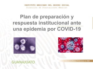 Ciudad de México, 19 de marzo de 2020
Plan de preparación y
respuesta institucional ante
una epidemia por COVID-19
INSTITUTO MEXICANO DEL SEGURO SOCIAL
Dirección de Prestaciones Médicas
GUANAJUATO
 