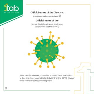 Coronavirus disease (COVID-19)
Severe Acute Respiratory Syndrome
Coronavirus 2 (SARS-CoV-2)
Official name of the Disease:
Official name of the
While the official name of the virus is SARS-CoV-2, WHO refers
to it as ‘the virus responsible for COVID-19’ or ‘the COVID-19 virus’
while communicating with the public.
09
 
