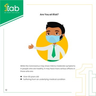 Are You at Risk?
While the Coronavirus may show mild to moderate symptoms
in people who are healthy, it may have more serious effects in
those who are:
Over 60 years old
Suffering from an underlying medical condition
12
 