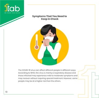 Symptoms That You Need to
Keep in Check
The COVID-19 virus can affect different people in different ways.
According to WHO, the virus is mainly a respiratory disease and
those infected may experience mild to moderate symptoms and
may recover without requiring special treatment. However, some
people may be at a higher risk than the others.
13
 