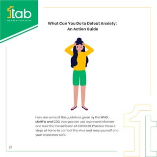 Here are some of the guidelines given by the WHO,
MoHFW and CDC that you can use to prevent infection
and slow the transmission of COVID-19. Practice these 8
steps at home to combat the virus and keep yourself and
your loved ones safe.
What Can You Do to Defeat Anxiety:
An Action Guide
21
 