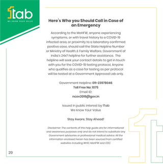 Here’s Who you Should Call in Case of
an Emergency
According to the MoHFW, anyone experiencing
symptoms, or with travel history to a COVID-19
infected area, or proximity to a laboratory confirmed
positive case, should call the State Helpline Number
or Ministry of Health & Family Welfare, Government of
India's 24x7 helpline for further assistance. The
helpline will seek your contact details to get in touch
with you for the COVID-19 testing protocol. Anyone
who qualifies as a case for testing as per protocol
will be tested at a Government Approved Lab only.
Government Helpline: 011-23978046
Toll Free No: 1075
Email ID:
ncov2019@gov.in
Issued in public interest by 1Tab
We know Your Value
Stay Aware, Stay Ahead!
Disclaimer: The contents of this help guide are for informational
and awareness purposes only and do not intend to substitute any
Government advisories or professional medical advice. All the
information enclosed herein has been sourced from certified
websites including WHO, MoHFW and CDC.
29
 