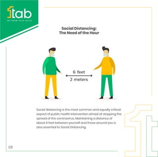 Social distancing is the most common and equally critical
aspect of public health intervention aimed at stopping the
spread of the coronavirus. Maintaining a distance of
about 6 feet between yourself and those around you is
also essential to Social Distancing.
Social Distancing:
The Need of the Hour
03
 
