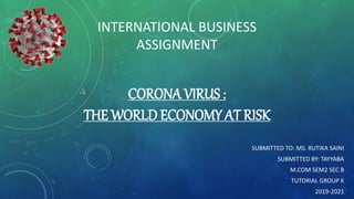 CORONA VIRUS :
THE WORLD ECONOMY AT RISK
SUBMITTED TO: MS. RUTIKA SAINI
SUBMITTED BY: TAYYABA
M.COM SEM2 SEC B
TUTORIAL GROUP K
2019-2021
INTERNATIONAL BUSINESS
ASSIGNMENT
 