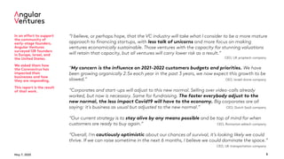 May 7, 2020 3
“I believe, or perhaps hope, that the VC industry will take what I consider to be a more mature
approach to financing startups, with less talk of unicorns and more focus on making
ventures economically sustainable. Those ventures with the capacity for stunning valuations
will retain that capacity, but all ventures will carry lower risk as a result.”
CEO, UK proptech company
“My concern is the influence on 2021-2022 customers budgets and priorities. We have
been growing organically 2.5x each year in the past 3 years, we now expect this growth to be
slowed.” CEO, Israeli drone company
“Corporates and start-ups will adjust to this new normal. Selling over video-calls already
worked, but now is necessary. Same for fundraising. The faster everybody adjust to the
new normal, the less impact Covid19 will have to the economy. Big corporates are all
saying: it's business as usual but adjusted to the new normal.” CEO, Dutch SaaS company
“Our current strategy is to stay alive by any means possible and be top of mind for when
customers are ready to buy again.” CEO, Romanian edtech company
“Overall, I'm cautiously optimistic about our chances of survival, it’s looking likely we could
thrive. If we can raise sometime in the next 6 months, I believe we could dominate the space.”
CEO, UK transportation company
In an effort to support
the community of
early-stage founders,
Angular Ventures
surveyed 128 founders
in Europe, Israel, and
the United States.
We asked them how
the Coronavirus has
impacted their
businesses and how
they are responding.
This report is the result
of that work.
 