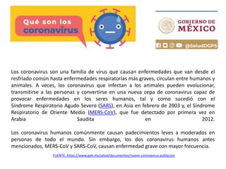 Los coronavirus son una familia de virus que causan enfermedades que van desde el
resfriado común hasta enfermedades respiratorias más graves, circulan entre humanos y
animales. A veces, los coronavirus que infectan a los animales pueden evolucionar,
transmitirse a las personas y convertirse en una nueva cepa de coronavirus capaz de
provocar enfermedades en los seres humanos, tal y como sucedió con el
Síndrome Respiratorio Agudo Severo (SARS), en Asia en febrero de 2003 y, el Síndrome
Respiratorio de Oriente Medio (MERS-CoV), que fue detectado por primera vez en
Arabia Saudita en 2012.
Los coronavirus humanos comúnmente causan padecimientos leves a moderados en
personas de todo el mundo. Sin embargo, los dos coronavirus humanos antes
mencionados, MERS-CoV y SARS-CoV, causan enfermedad grave con mayor frecuencia.
FUENTE: https://www.gob.mx/salud/documentos/nuevo-coronavirus-poblacion
 