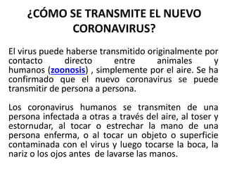 ¿CÓMO SE TRANSMITE EL NUEVO
CORONAVIRUS?
El virus puede haberse transmitido originalmente por
contacto directo entre animales y
humanos (zoonosis) , simplemente por el aire. Se ha
confirmado que el nuevo coronavirus se puede
transmitir de persona a persona.
Los coronavirus humanos se transmiten de una
persona infectada a otras a través del aire, al toser y
estornudar, al tocar o estrechar la mano de una
persona enferma, o al tocar un objeto o superficie
contaminada con el virus y luego tocarse la boca, la
nariz o los ojos antes de lavarse las manos.
 