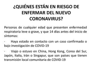 ¿QUIÉNES ESTÁN EN RIESGO DE
ENFERMAR DEL NUEVO
CORONAVIRUS?
Personas de cualquier edad que presenten enfermedad
respiratoria leve o grave, y que 14 días antes del inicio de
síntomas:
· Haya estado en contacto con un caso confirmado o
bajo investigación de COVID-19
· Viajo o estuvo en China, Hong Kong, Corea del Sur,
Japón, Italia, Irán o Singapur, que son países que tienen
transmisión local comunitaria de COVID-19
 