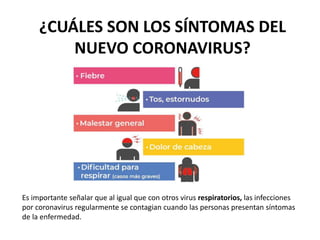 ¿CUÁLES SON LOS SÍNTOMAS DEL
NUEVO CORONAVIRUS?
Es importante señalar que al igual que con otros virus respiratorios, las infecciones
por coronavirus regularmente se contagian cuando las personas presentan síntomas
de la enfermedad.
 