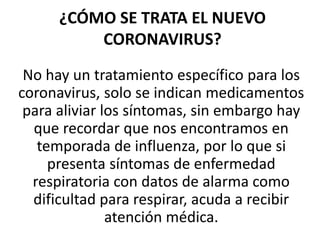 ¿CÓMO SE TRATA EL NUEVO
CORONAVIRUS?
No hay un tratamiento específico para los
coronavirus, solo se indican medicamentos
para aliviar los síntomas, sin embargo hay
que recordar que nos encontramos en
temporada de influenza, por lo que si
presenta síntomas de enfermedad
respiratoria con datos de alarma como
dificultad para respirar, acuda a recibir
atención médica.
 