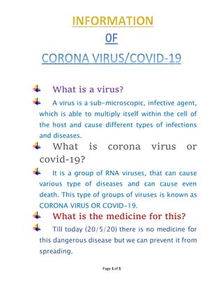 Page 1 of 5
What is a virus?
A virus is a sub-microscopic, infective agent,
which is able to multiply itself within the cell of
the host and cause different types of infections
and diseases.
What is corona virus or
covid-19?
It is a group of RNA viruses, that can cause
various type of diseases and can cause even
death. This type of groups of viruses is known as
CORONA VIRUS OR COVID-19.
What is the medicine for this?
Till today (20/5/20) there is no medicine for
this dangerous disease but we can prevent it from
spreading.
0F
 