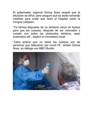 El gobernador regional Ochoa Sosa aceptó que la
situación es difícil, pero aseguró que se están tomando
medidas para evitar que tanto el hospital como la
morgue colapsen.
“Ya hemos dispuesto de un territorio cerca de Iquitos
para que los cuerpos, después de ser cremados y
cumplir con todos los protocolos médicos, sean
enterrados allí”, explicó el mandatario local.
“Cabe aclarar que no todos los cuerpos son de
personas que fallecieron por covid-19”, señaló Ochoa
Sosa, en diálogo con BBC Mundo.
 