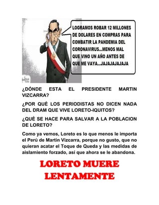 ¿DÓNDE ESTA EL PRESIDENTE MARTIN
VIZCARRA?
¿POR QUÉ LOS PERIODISTAS NO DICEN NADA
DEL DRAM QUE VIVE LORETO-IQUITOS?
¿QUÉ SE HACE PARA SALVAR A LA POBLACION
DE LORETO?
Como ya vemos, Loreto es lo que menos le importa
el Perú de Martin Vizcarra, porque no gusto, que no
quieran acatar el Toque de Queda y las medidas de
aislamiento forzado, así que ahora se le abandona.
LORETO MUERE
LENTAMENTE
 