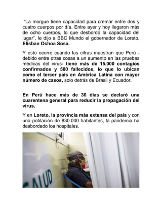 “La morgue tiene capacidad para cremar entre dos y
cuatro cuerpos por día. Entre ayer y hoy llegaron más
de ocho cuerpos, lo que desbordó la capacidad del
lugar”, le dijo a BBC Mundo el gobernador de Loreto,
Elisban Ochoa Sosa.
Y esto ocurre cuando las cifras muestran que Perú -
debido entre otras cosas a un aumento en las pruebas
médicas del virus- tiene más de 15.000 contagios
confirmados y 500 fallecidos, lo que lo ubican
como el tercer país en América Latina con mayor
número de casos, solo detrás de Brasil y Ecuador.
En Perú hace más de 30 días se declaró una
cuarentena general para reducir la propagación del
virus.
Y en Loreto, la provincia más extensa del país y con
una población de 830.000 habitantes, la pandemia ha
desbordado los hospitales.
 
