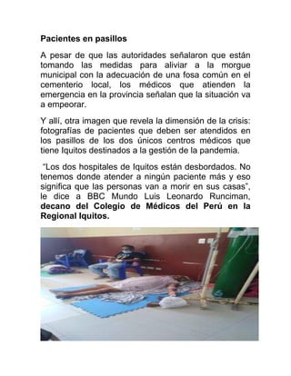 Pacientes en pasillos
A pesar de que las autoridades señalaron que están
tomando las medidas para aliviar a la morgue
municipal con la adecuación de una fosa común en el
cementerio local, los médicos que atienden la
emergencia en la provincia señalan que la situación va
a empeorar.
Y allí, otra imagen que revela la dimensión de la crisis:
fotografías de pacientes que deben ser atendidos en
los pasillos de los dos únicos centros médicos que
tiene Iquitos destinados a la gestión de la pandemia.
“Los dos hospitales de Iquitos están desbordados. No
tenemos donde atender a ningún paciente más y eso
significa que las personas van a morir en sus casas”,
le dice a BBC Mundo Luis Leonardo Runciman,
decano del Colegio de Médicos del Perú en la
Regional Iquitos.
 