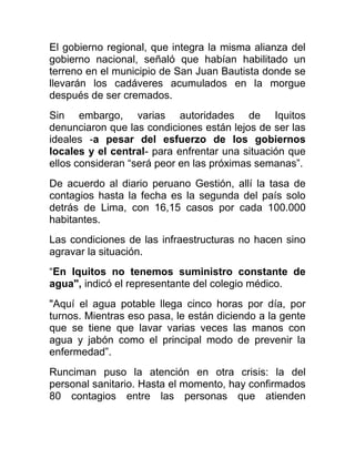 El gobierno regional, que integra la misma alianza del
gobierno nacional, señaló que habían habilitado un
terreno en el municipio de San Juan Bautista donde se
llevarán los cadáveres acumulados en la morgue
después de ser cremados.
Sin embargo, varias autoridades de Iquitos
denunciaron que las condiciones están lejos de ser las
ideales -a pesar del esfuerzo de los gobiernos
locales y el central- para enfrentar una situación que
ellos consideran “será peor en las próximas semanas”.
De acuerdo al diario peruano Gestión, allí la tasa de
contagios hasta la fecha es la segunda del país solo
detrás de Lima, con 16,15 casos por cada 100.000
habitantes.
Las condiciones de las infraestructuras no hacen sino
agravar la situación.
“En Iquitos no tenemos suministro constante de
agua", indicó el representante del colegio médico.
"Aquí el agua potable llega cinco horas por día, por
turnos. Mientras eso pasa, le están diciendo a la gente
que se tiene que lavar varias veces las manos con
agua y jabón como el principal modo de prevenir la
enfermedad”.
Runciman puso la atención en otra crisis: la del
personal sanitario. Hasta el momento, hay confirmados
80 contagios entre las personas que atienden
 