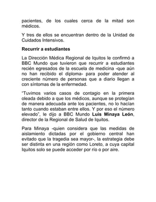 pacientes, de los cuales cerca de la mitad son
médicos.
Y tres de ellos se encuentran dentro de la Unidad de
Cuidados Intensivos.
Recurrir a estudiantes
La Dirección Médica Regional de Iquitos le confirmó a
BBC Mundo que tuvieron que recurrir a estudiantes
recién egresados de la escuela de medicina -que aún
no han recibido el diploma- para poder atender al
creciente número de personas que a diario llegan a
con síntomas de la enfermedad.
“Tuvimos varios casos de contagio en la primera
oleada debido a que los médicos, aunque se protegían
de manera adecuada ante los pacientes, no lo hacían
tanto cuando estaban entre ellos. Y por eso el número
elevado”, le dijo a BBC Mundo Luis Minaya León,
director de la Regional de Salud de Iquitos.
Para Minaya -quien considera que las medidas de
aislamiento dictadas por el gobierno central han
evitado que la tragedia sea mayor-, la estrategia debe
ser distinta en una región como Loreto, a cuya capital
Iquitos solo se puede acceder por río o por aire.
 
