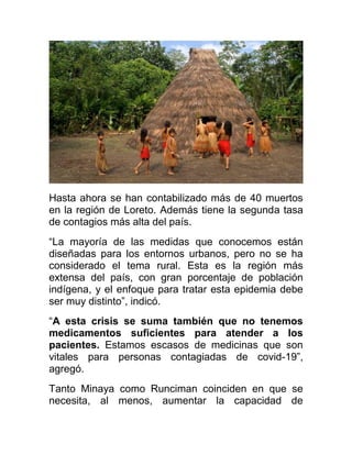 Hasta ahora se han contabilizado más de 40 muertos
en la región de Loreto. Además tiene la segunda tasa
de contagios más alta del país.
“La mayoría de las medidas que conocemos están
diseñadas para los entornos urbanos, pero no se ha
considerado el tema rural. Esta es la región más
extensa del país, con gran porcentaje de población
indígena, y el enfoque para tratar esta epidemia debe
ser muy distinto”, indicó.
“A esta crisis se suma también que no tenemos
medicamentos suficientes para atender a los
pacientes. Estamos escasos de medicinas que son
vitales para personas contagiadas de covid-19”,
agregó.
Tanto Minaya como Runciman coinciden en que se
necesita, al menos, aumentar la capacidad de
 