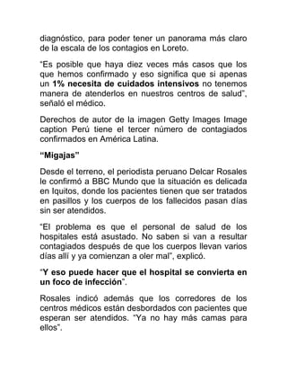 diagnóstico, para poder tener un panorama más claro
de la escala de los contagios en Loreto.
“Es posible que haya diez veces más casos que los
que hemos confirmado y eso significa que si apenas
un 1% necesita de cuidados intensivos no tenemos
manera de atenderlos en nuestros centros de salud”,
señaló el médico.
Derechos de autor de la imagen Getty Images Image
caption Perú tiene el tercer número de contagiados
confirmados en América Latina.
“Migajas”
Desde el terreno, el periodista peruano Delcar Rosales
le confirmó a BBC Mundo que la situación es delicada
en Iquitos, donde los pacientes tienen que ser tratados
en pasillos y los cuerpos de los fallecidos pasan días
sin ser atendidos.
“El problema es que el personal de salud de los
hospitales está asustado. No saben si van a resultar
contagiados después de que los cuerpos llevan varios
días allí y ya comienzan a oler mal”, explicó.
“Y eso puede hacer que el hospital se convierta en
un foco de infección”.
Rosales indicó además que los corredores de los
centros médicos están desbordados con pacientes que
esperan ser atendidos. “Ya no hay más camas para
ellos”.
 