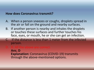 How does Coronavirus transmit?
A. When a person sneezes or coughs, droplets spread in
the air or fall on the ground and ne...