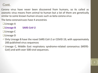 Cont.
Corona virus have never been discovered from humans, so its called as
zoonotic virus means from animal to human but a lot of them are genetically
similar to some known human viruses such as beta corona virus
The beta-coronaviruses have 4 ancestries
Lineage A
Lineage B SARS CoV-2
Lineage C
Lineage D
Only Lineage B have the novel SARS CoV-2 or COVID 19, with approximately
200 published virus sequences
Lineage C, Middle East respiratory syndrome-related coronavirus (MERS-
CoV) and with over 500 viral sequences.
3
 