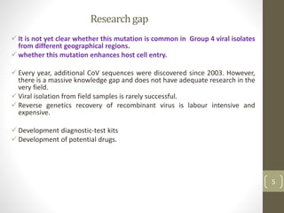 Researchgap
 It is not yet clear whether this mutation is common in Group 4 viral isolates
from different geographical regions.
 whether this mutation enhances host cell entry.
 Every year, additional CoV sequences were discovered since 2003. However,
there is a massive knowledge gap and does not have adequate research in the
very field.
 Viral isolation from field samples is rarely successful.
 Reverse genetics recovery of recombinant virus is labour intensive and
expensive.
 Development diagnostic-test kits
 Development of potential drugs.
5
 