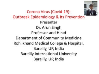 Corona Virus (Covid-19):
Outbreak Epidemiology & Its Prevention
Presenter
Dr. Arun Singh
Professor and Head
Department of Community Medicine
Rohilkhand Medical College & Hospital,
Bareilly, UP, India
Bareilly International University
Bareilly, UP, India
 