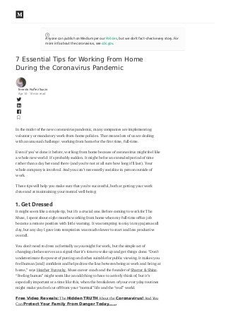 7 Essential Tips for Working From Home
During the Coronavirus Pandemic
Ernesto Nuñez Suazo
Apr 10 · 10 min read
In the midst of the new coronavirus pandemic, many companies are implementing
voluntary or mandatory work-from-home policies. That means lots of us are dealing
with an unusual challenge: working from home for the rst time, full-time.
Even if you’ve done it before, working from home because of coronavirus might feel like
a whole new world: It’s probably sudden. It might be for an extended period of time
rather than a day here and there (and you’re not at all sure how long it’ll last). Your
whole company is involved. And you can’t necessarily socialize in person outside of
work.
These tips will help you make sure that you’re successful, both at getting your work
done and at maintaining your mental well-being:
1. Get Dressed
It might seem like a simple tip, but it’s a crucial one. Before coming to work for The
Muse, I spent about eight months working from home when my full-time o ce job
became a remote position with little warning. It was tempting to stay in my pajamas all
day, but any day I gave into temptation was much slower to start and less productive
overall.
You don’t need to dress as formally as you might for work, but the simple act of
changing clothes serves as a signal that it’s time to wake up and get things done. “Don’t
underestimate the power of putting on clothes suitable for public viewing. It makes you
feel human [and] con dent and helps draw the line between being at work and being at
home,” says Heather Yurovsky, Muse career coach and the founder of Shatter & Shine.
“Feeling human” might seem like an odd thing to have to actively think of, but it’s
especially important at a time like this, when the breakdown of your everyday routines
might make you feel cut o from your “normal” life and the “real” world.
Free Video Reveals: The Hidden TRUTH About the Coronavirus! And You
Can Protect Your Family From Danger Today……
Anyone can publish on Medium per our Policies, but we don’t fact-check every story. For
more info about the coronavirus, see cdc.gov.
 
