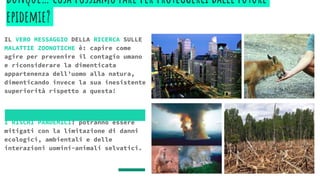dunque… cosa possiamo fare per proteggerci dalle future
epidemie?
IL VERO MESSAGGIO DELLA RICERCA SULLE
MALATTIE ZOONOTICHE è: capire come
agire per prevenire il contagio umano
e riconsiderare la dimenticata
appartenenza dell’uomo alla natura,
dimenticando invece la sua inesistente
superiorità rispetto a questa!
I RISCHI PANDEMICI: potranno essere
mitigati con la limitazione di danni
ecologici, ambientali e delle
interazioni uomini-animali selvatici.
 